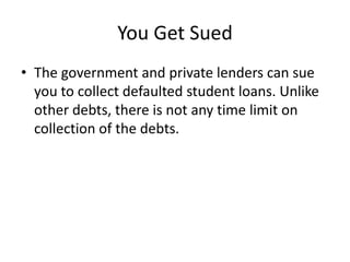 You Get Sued
• The government and private lenders can sue
  you to collect defaulted student loans. Unlike
  other debts, there is not any time limit on
  collection of the debts.
 