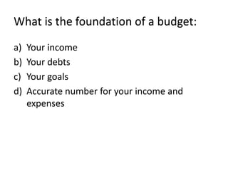 What is the foundation of a budget:
a)   Your income
b)   Your debts
c)   Your goals
d)   Accurate number for your income and
     expenses
 