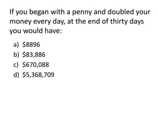 If you began with a penny and doubled your
money every day, at the end of thirty days
you would have:
 a)   $8896
 b)   $83,886
 c)   $670,088
 d)   $5,368,709
 