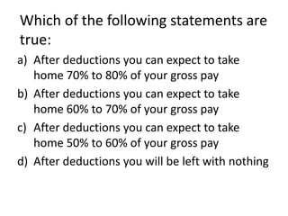 Which of the following statements are
true:
a) After deductions you can expect to take
   home 70% to 80% of your gross pay
b) After deductions you can expect to take
   home 60% to 70% of your gross pay
c) After deductions you can expect to take
   home 50% to 60% of your gross pay
d) After deductions you will be left with nothing
 