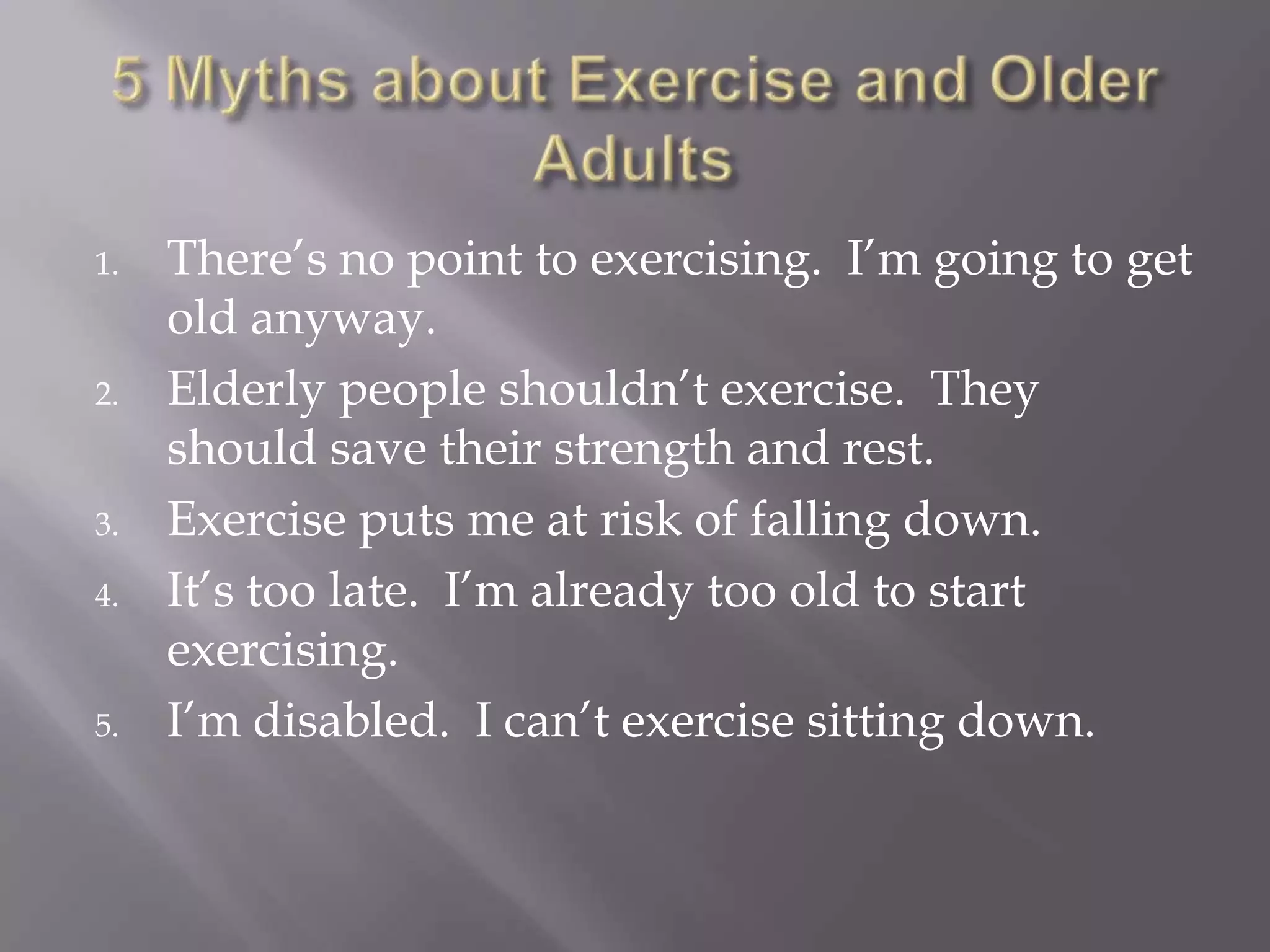 1. There’s no point to exercising. I’m going to get
old anyway.
2. Elderly people shouldn’t exercise. They
should save their strength and rest.
3. Exercise puts me at risk of falling down.
4. It’s too late. I’m already too old to start
exercising.
5. I’m disabled. I can’t exercise sitting down.