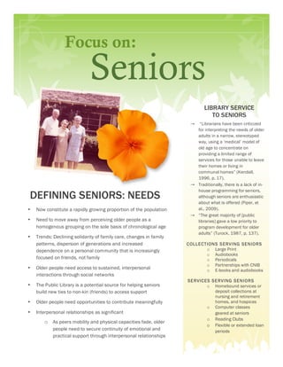 Focus on:
                              Seniors
                                                                             LIBRARY SERVICE
                                                                                TO SENIORS
                                                                      →  “Librarians have been criticized
                                                                        for interpreting the needs of older
                                                                        adults in a narrow, stereotyped
                                                                        way, using a ‘medical’ model of
                                                                        old age to concentrate on
                                                                        providing a limited range of
                                                                        services for those unable to leave
                                                                        their homes or living in
                                                                        communal homes” (Kendall,
                                                                        1996, p. 17).
                                                                      → Traditionally, there is a lack of in-
                                                                        house programming for seniors,
DEFINING SENIORS: NEEDS                                                 although seniors are enthusiastic
                                                                        about what is offered (Piper, et
•   Now constitute a rapidly growing proportion of the population       al., 2009).
                                                                      → “The great majority of [public
•   Need to move away from perceiving older people as a                 libraries] gave a low priority to
    homogenous grouping on the sole basis of chronological age          program development for older
                                                                        adults” (Turock, 1987, p. 137).
•   Trends: Declining solidarity of family care, changes in family
    patterns, dispersion of generations and increased                C OLLEC TIONS S ERVING SENIO RS
    dependence on a personal community that is increasingly                   o Large Print
                                                                              o Audiobooks
    focused on friends, not family                                            o Periodicals
                                                                              o Partnerships with CNIB
•   Older people need access to sustained, interpersonal                      o E-books and audiobooks
    interactions through social networks
                                                                     SE RVIC ES SE RVING SENIO RS
•   The Public Library is a potential source for helping seniors              o Homebound services or
    build new ties to non-kin (friends) to access support                        deposit collections at
                                                                                 nursing and retirement
•   Older people need opportunities to contribute meaningfully                   homes, and hospices
                                                                              o Computer classes
•   Interpersonal relationships as significant                                   geared at seniors
                                                                              o Reading Clubs
        o As peers mobility and physical capacities fade, older
                                                                              o Flexible or extended loan
            people need to secure continuity of emotional and                    periods
            practical support through interpersonal relationships
 