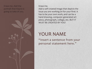 Erase me. Add the
portrait that Klayre is
going to take of you.

Erase me.
Add a self-created image that depicts the
issue you are working on for your final. It
has to be your own work, and can be a
hand drawing, computer-generated art
piece, photograph, collage, etc. BUT IT
MUST BE CREATED BY YOU!

YOUR NAME
“Insert a sentence from your
personal statement here.”

 
