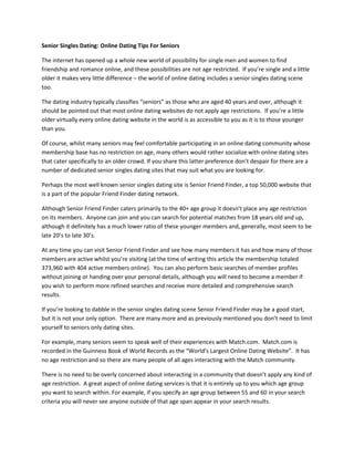 Senior Singles Dating: Online Dating Tips For Seniors

The internet has opened up a whole new world of possibility for single men and women to find
friendship and romance online, and these possibilities are not age restricted. If you’re single and a little
older it makes very little difference – the world of online dating includes a senior singles dating scene
too.

The dating industry typically classifies “seniors” as those who are aged 40 years and over, although it
should be pointed out that most online dating websites do not apply age restrictions. If you’re a little
older virtually every online dating website in the world is as accessible to you as it is to those younger
than you.

Of course, whilst many seniors may feel comfortable participating in an online dating community whose
membership base has no restriction on age, many others would rather socialize with online dating sites
that cater specifically to an older crowd. If you share this latter preference don’t despair for there are a
number of dedicated senior singles dating sites that may suit what you are looking for.

Perhaps the most well known senior singles dating site is Senior Friend Finder, a top 50,000 website that
is a part of the popular Friend Finder dating network.

Although Senior Friend Finder caters primarily to the 40+ age group it doesn’t place any age restriction
on its members. Anyone can join and you can search for potential matches from 18 years old and up,
although it definitely has a much lower ratio of these younger members and, generally, most seem to be
late 20’s to late 30’s.

At any time you can visit Senior Friend Finder and see how many members it has and how many of those
members are active whilst you’re visiting (at the time of writing this article the membership totaled
373,960 with 404 active members online). You can also perform basic searches of member profiles
without joining or handing over your personal details, although you will need to become a member if
you wish to perform more refined searches and receive more detailed and comprehensive search
results.

If you’re looking to dabble in the senior singles dating scene Senior Friend Finder may be a good start,
but it is not your only option. There are many more and as previously mentioned you don’t need to limit
yourself to seniors only dating sites.

For example, many seniors seem to speak well of their experiences with Match.com. Match.com is
recorded in the Guinness Book of World Records as the “World’s Largest Online Dating Website”. It has
no age restriction and so there are many people of all ages interacting with the Match community.

There is no need to be overly concerned about interacting in a community that doesn’t apply any kind of
age restriction. A great aspect of online dating services is that it is entirely up to you which age group
you want to search within. For example, if you specify an age group between 55 and 60 in your search
criteria you will never see anyone outside of that age span appear in your search results.
 