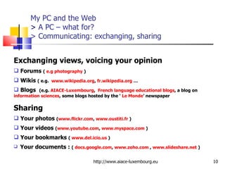 My PC and the Web >  A PC – what for? > Communicating: exchanging , sharing http://www.aiace-luxembourg.eu Exchanging views, voicing your opinion Forums  (  e.g photography  ) Wikis  ( e.g.  www.wikipedia.org ,  fr.wikipedia.org  … Blogs  (e.g.  AIACE-Luxembourg ,  French language educational blogs , a blog on  information sciences , some blogs hosted by the ‘  Le Monde ’ newspaper Sharing Your photos  ( www.flickr.com ,  www.oustiti.fr  ) Your videos  ( www.youtube.com ,  www.myspace.com  ) Your bookmarks  (  www.del.icio.us  ) Your documents :  (  docs.google.com ,  www.zoho.com  ,  www.slideshare.net  ) 