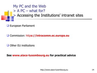 My PC and the Web > A PC – what for? >  Accessing the Institutions’ intranet sites http://www.aiace-luxembourg.eu European Parliament Commission:  http s ://intracomm.ec.europa.eu Other EU institutions See  www.aiace-luxembourg.eu  for practical advice 
