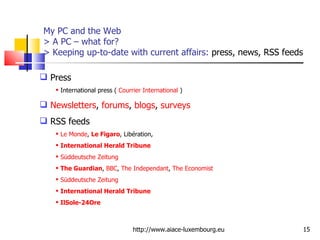 My PC and the Web > A PC – what for?   > Keeping up-to-date with current affairs:  press, news, RSS feeds http://www.aiace-luxembourg.eu Press International press (  Courrier International  ) Newsletters ,  forums ,  blogs ,  surveys RSS feeds Le Monde ,  Le Figaro , Libération,  International Herald Tribune   Süddeutsche Zeitung The Guardian ,  BBC ,  The Independant ,  The Economist Süddeutsche Zeitung International Herald Tribune IlSole-24Ore 