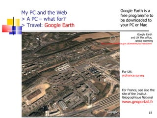 My PC and the Web > A PC – what for?  > Travel:  Google Earth http://www.aiace-luxembourg.eu For UK:  ordnance survey For France, see also the site of the   Institut Géographique National  www.geoportail.fr Google Earth is a free programme to be downloaded to your PC or Mac Google Earth  and UK Met office,  global warming http://www.metoffice.gov.uk/weather/uk/index.html   