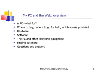 My PC and the Web: overview A PC - what for? Where to buy,  where to go for help, which access provider? Hardware Software The PC and other electronic equipment Finding out more Questions and answers http://www.aiace-luxembourg.eu 
