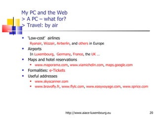My PC and the Web > A PC – what for?  > Travel:  by air ‘ Low-cost’  airlines Ryanair ,  Wizzair ,  Airberlin , and  others  in Europe Airports In  Luxembourg ,  Germany ,  France , the  UK  … Maps and hotel reservations www.maporama.com ,  www.viamichelin.com ,  maps.google.com Formalities:  e-Tickets Useful addresses www.skyscanner.com   www.bravofly.fr ,  www.flylc.com ,  www.easyvoyage.com ,  www.sprice.com http://www.aiace-luxembourg.eu 
