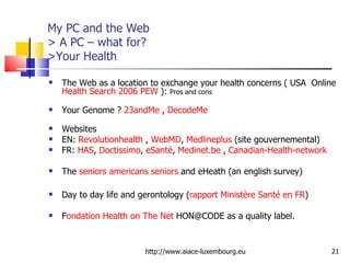 My PC and the Web > A PC – what for?  >Your Health The Web as a location to exchange your health concerns ( USA  Online  Health Search 2006 PEW  ):  Pros and cons Your Genome ?  23andMe  ,  DecodeMe   Websites EN:  Revolutionhealth  ,  WebMD ,  Medlineplus  (site gouvernemental) FR:  HAS ,  Doctissimo ,  eSanté ,  Medinet.be  ,  Canadian-Health-network The  seniors americans seniors  and eHeath (an english survey) Day to day life and gerontology ( rapport Ministère Santé en FR ) F ondation Health on The Net  HON@CODE as a quality label. http://www.aiace-luxembourg.eu 