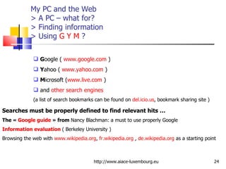 My PC and the Web > A PC – what for?  > Finding information > Using  G   Y   M  ? http://www.aiace-luxembourg.eu G oogle (  www.google.com  ) Y ahoo (  www.yahoo.com  ) M icrosoft ( www.live.com  ) and  other search engines   (a list of search bookmarks can be found on  del.icio.us , bookmark sharing site ) Searches must be properly defined to find relevant hits … The «  Google guide  » from  Nancy Blachman: a must to use properly Google Information evaluation  ( Berkeley University ) Browsing the web with  www.wikipedia.org ,  fr.wikipedia.org  ,  de.wikipedia.org  as a starting point 