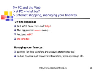 My PC and the Web > A PC – what for? > Internet shopping, managing your finances http://www.aiace-luxembourg.eu On-line shopping:   Is it safe? Bank cards and ‘ https ’ The big players:  Amazon  (books) ... Auctions:  eBAY   the long tail   Managing your finances:   banking (on-line transfers and account statements etc.) on-line financial and economic information, stock-exchange etc.  