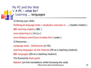My PC and the Web > A PC – what for ? > Learning  … languages http://www.aiace-luxembourg.eu Honing your skills:  Multilingual language tests / vocabulary exercises in  … ( Goethe Institut ) BBC learning english  ( BBC ) www.elearning.lu  ( Uni.Lu ) www.firdaous.com/Cours-d-arabe.htm  ( arabe ) Resources … Language tools – Dictionaries  (in FR) Learning languages via the Internet  (FR as a teaching medium) BBC languages  (EN as a teaching medium) The Economist  Style guide   Babylon  (on-line translations whilst browsing the web) 