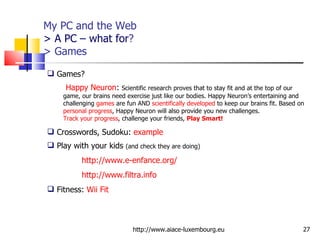 My PC and the Web > A PC – what for ? > Games http://www.aiace-luxembourg.eu Games?  Happy Neuron :  Scientific research proves that to stay fit and at the top of our game, our brains need exercise just like our bodies. Happy Neuron’s entertaining and challenging  games  are fun AND  scientifically developed  to keep our brains fit. Based on  personal progress , Happy Neuron will also provide you new challenges.  Track your progress , challenge your friends,  Play Smart!   Crosswords, Sudoku:  example  Play with your kids  (and check they are doing) http://www.e-enfance.org/ http://www.filtra.info   Fitness:  Wii Fit 