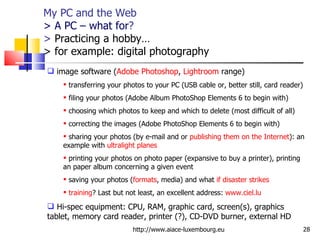 My PC and the Web > A PC – what for ? >  Practicing a hobby…  > for example: digital photography http://www.aiace-luxembourg.eu image software ( Adobe Photoshop ,  Lightroom  range) transferring your photos to your PC (USB cable or, better still, card reader) filing your photos (Adobe Album PhotoShop Elements 6 to begin with) choosing which photos to keep and which to delete (most difficult of all) correcting the images (Adobe PhotoShop Elements 6 to begin with) sharing your photos (by e-mail and or  publishing them on the Internet ): an example with  ultralight planes printing your photos on photo paper (expansive to buy a printer), printing an paper album concerning a given event saving your photos ( formats , media) and what  if disaster strikes training ? Last but not least, an excellent address:  www.ciel.lu   Hi-spec equipment: CPU, RAM, graphic card, screen(s), graphics tablet, memory card reader, printer (?), CD-DVD burner, external HD 