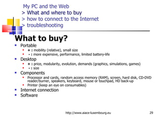   My PC and the Web > What and where to buy > how to connect to the Internet  > troubleshooting What to buy?   Portable  + :  mobility (relative), small size   - :  more expensive, performance, limited battery-life Desktop + :  price, modularity, evolution, demands (graphics, simulations, games)   - :  size Components Processor and cards, random access memory (RAM), screen, hard disk, CD-DVD reader/burner, speakers, keyboard, mouse or touchpad, HD back-up Printer (keep an eye on consumables) Internet connection Software http://www.aiace-luxembourg.eu 