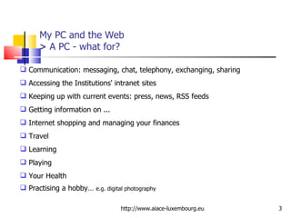 My PC and the Web >  A PC - what for? http://www.aiace-luxembourg.eu Communication: messaging, chat, telephony, exchanging, sharing Accessing the Institutions' intranet sites Keeping up with current events: press, news, RSS feeds Getting information on ... Internet shopping and managing your finances Travel Learning Playing Your Health Practising a hobby…  e.g. digital photography 