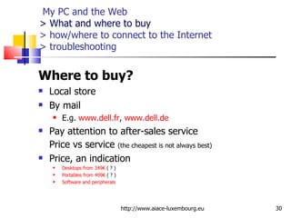   My PC and the Web > What and where to buy > how/where to connect to the Internet  > troubleshooting Where to buy?  Local store By mail E.g.  www.dell.fr ,  www.dell.de   Pay attention to after-sales service Price vs service  (the cheapest is not always best) Price, an indication Desktops from 349€  ( ? ) Portables from 499€  ( ? ) Software and peripherals http://www.aiace-luxembourg.eu 
