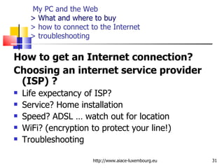   My PC and the Web > What and where to buy > how to connect to the Internet  > troubleshooting How to get an Internet connection?  Choosing an internet service provider (ISP) ? Life expectancy of ISP?  Service? Home installation Speed? ADSL … watch out for location WiFi? (encryption to protect your line!) Troubleshooting  http://www.aiace-luxembourg.eu 