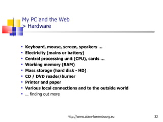 My PC and the Web  >  Hardware Keyboard, mouse, screen, speakers …  Electricity (mains or battery) Central processing unit (CPU), cards … Working memory (RAM) Mass storage (hard disk - HD) CD / DVD reader/burner Printer and paper Various local connections and to the outside world …  finding out more http://www.aiace-luxembourg.eu 