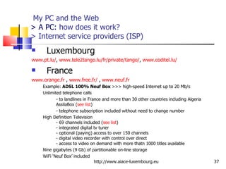   My PC and the Web > A PC:  how does it work?  > Internet service providers (ISP) Luxembourg www.pt.lu/ ,  www.tele2tango.lu/fr/private/tango/ ,  www.coditel.lu/ France www.orange.fr  ,  www.free.fr/  ,  www.neuf.fr Example:  ADSL 100% Neuf Box  >>> high-speed Internet up to 20 Mb/s Unlimited telephone calls - to landlines in France and more than 30 other countries including Algeria AssilaBox ( see list )  - telephone subscription included without need to change number High Definition Television  - 69 channels included ( see list ) - integrated digital tv tuner  - optional (paying) access to over 150 channels  - digital video recorder with control over direct - access to video on demand with more thatn 1000 titles available Nine gigabytes (9 Gb) of partitionable on-line storage WiFi ‘Neuf Box’ included http://www.aiace-luxembourg.eu 