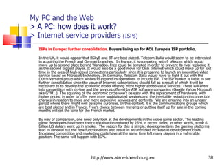 My PC and the Web > A PC: how does it work ?  > Internet service providers  (ISPs) ISPs in Europe: further consolidation.  Buyers lining up for AOL Europe's ISP portfolio.  In the UK, it would appear that BSkyB and BT are best placed. Telecom Italia would seem to be interested in acquiring the French and German branches.  In France, it is competing with 9 télécom which would move up to second place behind Wanadoo. Free could be tempted in order to prevent its rival replacing it as the second biggest player. It would also be a good move for Club Internet which could make up for lost time in the area of high-speed connections particularly since it is preparing to launch an innovative video service based on Microsoft technology. In Germany, Telecom Italia would have to fight it out with the Dutch Versatel group which wishes to expand its operations to include ISP. The ISP market is liable to see further consolidation since the value of Internet subscriptions should fall as a result of which it will be necessary to to develop the economic model offering more higher added-value services. These will enter into competition with on-line and the services offered by ASP software companies (Google Yahoo Microsoft aka GYM…). The squaring of the economic circle won’t be easy with the replacement of hardware, with higher prices, in order to offer ever more sophisticated services and the inevitable reduction in connection charges in relation to more and more expensive services and contents.  We are entering into an uneasy period where there might well be some surprises. In this context, it is the communications groups which are best placed and in France, Free’s choice between merging or putting itself up for sale in the coming months will set the tone for the French market. By way of comparison, one need only look at the developments in the vidoe game sector. The leading game developers have seen their capitalisation reduced by 25% in recent times, in other words, some 6 billion US dollars went up in smoke.  The reason for this is simple: developments in the gaming platforms lead to renewal but the new functionalities also result in an unbridled increase in development costs.  Increased competition and marketing costs have at the same time left many players in a vulnerable position. The same will happen with ISPs. http://www.aiace-luxembourg.eu 