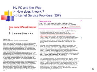 My PC and the Web > How does it work  ?  >Internet Service Providers (ISP) http://www.aiace-luxembourg.eu How many ISPs and Internet players will ther still be in 10 years’ time ? In the meantime >>> Telecoms, ISPs ISPs account for most consumer complaints in 2006 Difficult times for ISPs' set to continue. The DGCCRF, the Directorate-General for Competition, Consumption and Repression of Frauds, which is currently organising meetings with ISPs to check the quality of their customer services, has just published its 2006 assessment of complaints in the telecommunications sector. The conclusions could not be clearer: with 17 322 complaint procedures, ISPs represent the most criticized sector of activity. In total , 29 704 complaint procedures were recorded, i.e. 4.1% less than the previous year. Despite these rather optimistic results, the DGCCRF notes that "the level of the consumers' dissatisfaction remains high". Indeed, the complaints against Internet services now account for 58,3% of all recorded procedures. Their number increased by 17.4% in relation to 2005, where 14 755 complaints had been lodged by private individuals. The principal reasons for complaints relate to technical problems (29% of the total), difficulties in cancelling services (22%) and problems relating to invoicing (9.7%). Another complaint factor is that with the generalisation of total l ocal loop unbundling  which enables the subscriber to have a telephone line while freeing terminating the subscription to France Telecom, technical problems which may affect the proper functioning of the Internet may also affect the telephone line.  