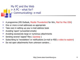 My PC and the Web >  A PC - what for? > Communicating: e-mail A programme (MS Outlook,  Mozilla Thunderbird  for Win,  Mail for Mac OSX ) One or more e-mail addresses as appropriate Take care in setting up your e-mail address book Avoiding ‘spam’ (unwanted emails) Avoiding excessively large or numerous attachments Sending several ‘zipped’ files (  Quickzip  ) Subscribing to ‘newsletters’ or notifications (e-mail or RSS  a video to explain ) Do not open attachments from unknown senders… http://www.aiace-luxembourg.eu 