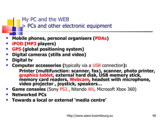 My PC and the WEB > PCs and other electronic equipment Mobile phones, personal organisers ( PDAs ) iPOD  ( MP3  players)  GPS  (global positioning system) Digital cameras (stills and video) Digital tv Computer accessories ( typically   via a  USB  connection ):  Printer (multifunction: scanner, fax), scanner, photo printer,  graphics tablet , external hard disk, USB memory stick, memory card readers,  Webcam , headset with microphone, video projector , joystick, speakers… Game consoles  (Sony  PS3  , Nitendo  Wii , Microsoft Xbox 360) Networked PCs Towards a local or external ‘media centre’ http://www.aiace-luxembourg.eu 