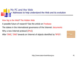 My PC and the Web  > Addresses to help understand the Web and its evolution http://www.aiace-luxembourg.eu How big is the Web ?  The Hidden Web A possible future of research? See the article on  Freebase   The stakes in the international governance of the Internet:  documents Why a new Internet protocol ( IPv6 ) After ‘ DNS ’, ‘ ONS ’ towards an Internet of objects identified by ‘ RFID ’: 