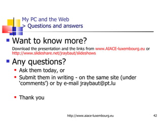 My PC and the Web > Questions and answers Want to know more? Download the presentation and the links from  www.AIACE-luxembourg.eu  or  http://www.slideshare.net/jraybaut/slideshows   Any questions?  Ask them today, or Submit them in writing - on the same site (under ‘comments’) or by e-mail jraybaut@pt.lu Thank you http://www.aiace-luxembourg.eu 