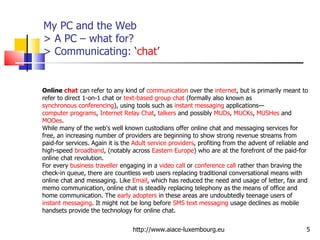 My PC and the Web  > A PC – what for? > Communicating: ‘ chat ’ http://www.aiace-luxembourg.eu Online  chat  can refer to any kind of  communication  over the  internet , but is primarily meant to refer to direct 1-on-1 chat or  text-based   group chat  (formally also known as  synchronous conferencing ), using tools such as  instant messaging  applications— computer programs ,  Internet Relay Chat ,  talkers  and possibly  MUDs ,  MUCKs ,  MUSHes  and  MOOes . While many of the web's well known custodians offer online chat and messaging services for free, an increasing number of providers are beginning to show strong revenue streams from paid-for services. Again it is the  Adult service providers , profiting from the advent of reliable and high-speed  broadband , (notably across  Eastern Europe ) who are at the forefront of the paid-for online chat revolution. For every  business traveller  engaging in a  video call  or  conference call  rather than braving the check-in queue, there are countless web users replacing traditional conversational means with online chat and messaging. Like  Email , which has reduced the need and usage of letter, fax and memo communication, online chat is steadily replacing telephony as the means of office and home communication. The  early adopters  in these areas are undoubtedly teenage users of  instant messaging . It might not be long before  SMS   text messaging  usage declines as mobile handsets provide the technology for online chat. 