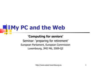 My PC and the Web 'Computing for seniors' Seminar: ‘preparing for retirement’ European Parliament, European Commission Luxembourg, JMO M6, 2009-Q2 http://www.aiace-luxembourg.eu 