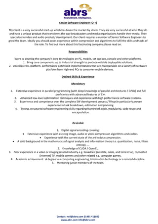 Contact: neil@abrs.com 01491 411020
www.abrs.com info@abrs.com
Senior Software Engineer (C++)
My client is a very successful start-up which has taken the market by storm. They are very successful at what they do
and have a unique product that transforms the way broadcasters and media organisations handle their media. They
specialise in video and audio product/ development. Our client requires a number of Senior Software Engineers to
grow the team. Ideally you should poses experience within compression and algorithms to fulfil the skills and tasks of
the role. To find out more about this fascinating company please read on.
Responsibilities
Work to develop the company’s core technologies on PC, mobile, set top box, console and other platforms.
1. Bring core components up to industrial strength to produce reliable deployable solutions.
2. Develop cross-platform, performance optimised implementations that are maintainable on a variety of hardware
platform from high-end PCs to consumer mobile devices.
Desired Skills & Experience
Mandatory
1. Extensive experience in parallel programming (with deep knowledge of parallel architectures / GPUs) and full
proficiency with advanced features of C++.
2. Advanced low-level optimization techniques and experience with high performance software systems.
3. Experience and competence over the complete SW development process / lifecycle particularly proven
experience in task breakdown, estimation and planning.
4. Strong, structured software engineering skills regarding framework code, modularity, code reuse and
encapsulation.
Desirable
1. Digital signal encoding covering:
 Extensive experience with existing image, audio or video compression algorithms and codecs.
 Experience with the current state of the art in data compression.
 A solid background in the mathematics of signal analysis and information theory i.e. quantisation, noise, filters
entropy, ...
2. Knowledge of CUDA / OpenCL.
3. Prior experience in a video or imaging related industry e.g. broadcast (satellite, cable, and terrestrial), connected
(internet) TV, mobile comms and other related e.g. computer games.
4. Academic achievement: A degree in a computing engineering, information technology or a related discipline.
5. Mentoring junior members of the team.
 