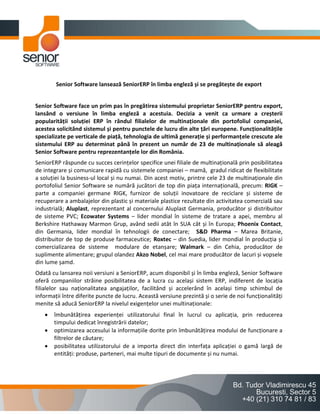 Senior Software lansează SeniorERP în limba engleză și se pregătește de export


Senior Software face un prim pas în pregătirea sistemului proprietar SeniorERP pentru export,
lansând o versiune în limba engleză a acestuia. Decizia a venit ca urmare a creșterii
popularității soluției ERP în rândul filialelor de multinaționale din portofoliul companiei,
acestea solicitând sistemul și pentru punctele de lucru din alte țări europene. Funcționalitățile
specializate pe verticale de piață, tehnologia de ultimă generație și performanțele crescute ale
sistemului ERP au determinat până în prezent un număr de 23 de multinaționale să aleagă
Senior Software pentru reprezentanțele lor din România.
SeniorERP răspunde cu succes cerințelor specifice unei filiale de multinațională prin posibilitatea
de integrare și comunicare rapidă cu sistemele companiei – mamă, gradul ridicat de flexibilitate
a soluției la business-ul local și nu numai. Din acest motiv, printre cele 23 de multinaționale din
portofoliul Senior Software se numără jucători de top din piața internațională, precum: RIGK –
parte a companiei germane RIGK, furnizor de soluții inovatoare de reciclare și sisteme de
recuperare a ambalajelor din plastic și materiale plastice rezultate din activitatea comercială sau
industrială; Aluplast, reprezentant al concernului Aluplast Germania, producător și distribuitor
de sisteme PVC; Ecowater Systems – lider mondial în sisteme de tratare a apei, membru al
Berkshire Hathaway Marmon Grup, având sedii atât în SUA cât și în Europa; Phoenix Contact,
din Germania, lider mondial în tehnologii de conectare; S&D Pharma – Marea Britanie,
distribuitor de top de produse farmaceutice; Roxtec – din Suedia, lider mondial în producția și
comercializarea de sisteme modulare de etanșare; Walmark – din Cehia, producător de
suplimente alimentare; grupul olandez Akzo Nobel, cel mai mare producător de lacuri și vopsele
din lume șamd.
Odată cu lansarea noii versiuni a SeniorERP, acum disponibil și în limba engleză, Senior Software
oferă companiilor străine posibilitatea de a lucra cu același sistem ERP, indiferent de locația
filialelor sau naționalitatea angajaților, facilitând și accelerând în același timp schimbul de
informații între diferite puncte de lucru. Această versiune prezintă și o serie de noi funcționalități
menite să aducă SeniorERP la nivelul exigențelor unei multinaționale:
      îmbunătățirea experienței utilizatorului final în lucrul cu aplicația, prin reducerea
       timpului dedicat înregistrării datelor;
      optimizarea accesului la informațiile dorite prin îmbunătățirea modului de funcționare a
       filtrelor de căutare;
      posibilitatea utilizatorului de a importa direct din interfața aplicației o gamă largă de
       entități: produse, parteneri, mai multe tipuri de documente și nu numai.
 