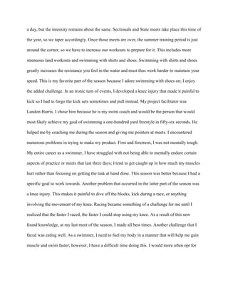 a day, but the intensity remains about the same. Sectionals and State meets take place this time of

the year, so we taper accordingly. Once those meets are over, the summer training period is just

around the corner, so we have to increase our workouts to prepare for it. This includes more

strenuous land workouts and swimming with shirts and shoes. Swimming with shirts and shoes

greatly increases the resistance you feel in the water and must thus work harder to maintain your

speed. This is my favorite part of the season because I adore swimming with shoes on; I enjoy

the added challenge. In an ironic turn of events, I developed a knee injury that made it painful to

kick so I had to forgo the kick sets sometimes and pull instead. My project facilitator was

Landon Harris. I chose him because he is my swim coach and would be the person that would

most likely achieve my goal of swimming a one-hundred yard freestyle in fifty-six seconds. He

helped me by coaching me during the season and giving me pointers at meets. I encountered

numerous problems in trying to make my product. First and foremost, I was not mentally tough.

My entire career as a swimmer, I have struggled with not being able to mentally endure certain

aspects of practice or meets that last three days; I tend to get caught up in how much my muscles

hurt rather than focusing on getting the task at hand done. This season was better because I had a

specific goal to work towards. Another problem that occurred in the latter part of the season was

a knee injury. This makes it painful to dive off the blocks, kick during a race, or anything

involving the movement of my knee. Racing became something of a challenge for me until I

realized that the faster I raced, the faster I could stop using my knee. As a result of this new

found knowledge, at my last meet of the season, I made all best times. Another challenge that I

faced was eating well. As a swimmer, I need to fuel my body in a manner that will help me gain

muscle and swim faster; however, I have a difficult time doing this. I would more often opt for
 