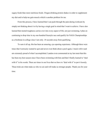 sugary foods than more nutritious foods. I began drinking protein shakes in order to supplement

my diet and to help me gain muscle which is another problem for me.

        From this process, I have learned that I can push through the pain during workouts by

simply not thinking about it or by having a single goal in mind that I want to achieve. I have also

learned that mental toughness carries over into every aspect of life, not just swimming. I plan on

continuing to drop time in my one-hundred freestyle race and qualify for NAIA Championships

as a freshman in college since I am only .18 seconds away from qualifying.

        To sum it all up, this has been an amazing, eye-opening experience. Although there were

times that I seriously wanted to quit and never even think about a pool again, I stuck with it and

am extremely proud of what I accomplished. Landon even commented at my last meet that this

has been my best season since I have been swimming with him and that I finally learned to “deal

with it” in his words. There are times in our lives that we have to “deal with it” to put it loosely.

These trials are what make us who we are and will make us stronger people. Thank you for your

time.
 