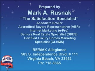 Prepared by Mark A. Rusnak “ The Satisfaction Specialist” Associate Broker Accredited Buyers Representative (ABR)  Internet Marketing (e-Pro)  Seniors Real Estate Specialist (SRES)  Certified Luxury Homes Marketing Specialist (CLHMS) RE/MAX Allegiance 505 S. Independence Blvd, # 111 Virginia Beach, VA 23452 Ph: 718-8865 