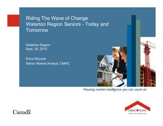 Housing market intelligence you can count on
Riding The Wave of Change
Waterloo Region Seniors - Today and
Tomorrow
Waterloo Region
Sept. 30, 2015
Erica McLerie
Senior Market Analyst, CMHC
 