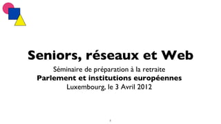 Seniors, réseaux et Web	

     Séminaire de préparation à la retraite	

 Parlement et institutions européennes	

        Luxembourg, le 3 Avril 2012	




                       1	

 