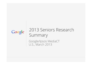 Google Conﬁdential and Proprietary 11
2013 Seniors Research
Summary
Google/Ipsos MediaCT
U.S., March 2013
 