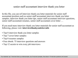 senior staff accountant interview thank you letter 
In this file, you can ref interview thank you letter materials for senior staff 
accountant position such as senior staff accountant interview thank you letter 
samples, interview thank you letter tips, senior staff accountant interview questions, 
senior staff accountant resumes, senior staff accountant cover letter … 
If you need more interview thank you letter materials for senior staff accountant as 
following, please visit: interviewthankyouletter.info 
• Top 8 interview thank you letter samples 
• Top 7 cover letter samples 
• Top 8 resumes samples 
• Free ebook: 75 interview questions and answers 
• Top 12 secrets to win every job interviews 
Top materials: top 7 interview thank you lettersamples, top 8 resumes samples, free ebook: 75 interview questions and answer 
Interview questions and answers – free download/ pdf and ppt file 
 