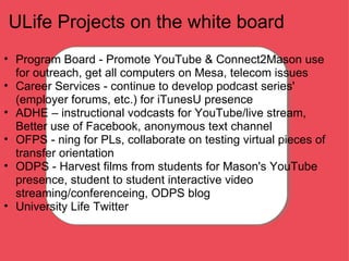 ULife Projects on the white board Program Board - Promote YouTube & Connect2Mason use for outreach, get all computers on Mesa, telecom issues  Career Services - continue to develop podcast series' (employer forums, etc.) for iTunesU presence ADHE – instructional vodcasts for YouTube/live stream, Better use of Facebook, anonymous text channel OFPS - ning for PLs, collaborate on testing virtual pieces of transfer orientation ODPS - Harvest films from students for Mason's YouTube presence, student to student interactive video streaming/conferenceing, ODPS blog University Life Twitter 