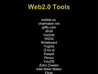 Web2.0 Tools bubble.us  chatmaker.net gliffy.com Skrbl Voo2do WiZiQ Writeboard Yugma G.ho.st Peepel Penzu YouOS Zoho Creator Intel Mash Maker Flickr Gabcast Kid-Cast.COM Podcasting Tutorial podOmatic Animoto Glogster Letterpop Scrapblog SlideShare VoiceThread Classroom 2.0 (a ning.com) Del.icio.us Diigo Furl Ning in Education Twitter CoverItLive Jing Project The Linkup Media Convert PicLens Poll Everywhere Skype Xdrive Web Resizer Wikisend Zamzar Jumpcut TeacherTube USTREAM.TV YouTube 100 Helpful Web Tools for Every Kind of Learner Shedding Light on Web 2.0  Web2.0 for the Classroom Teacher WebTools4u2use Twiddla Voicethread Thinkature  Googledocs Seesmic bubble.us  chatmaker.net gliffy.com Skrbl Voo2do WiZiQ Writeboard Yugma G.ho.st Peepel Penzu YouOS Zoho Creator Intel Mash Maker Flickr Gabcast Kid-Cast.COM Podcasting Tutorial podOmatic Animoto Glogster Letterpop Scrapblog SlideShare VoiceThread Classroom 2.0 (a ning.com) Del.icio.us Diigo Furl Ning in Education Twitter CoverItLive Jing Project The Linkup Media Convert PicLens Poll Everywhere Skype Xdrive Web Resizer Wikisend Zamzar Jumpcut TeacherTube USTREAM.TV YouTube 100 Helpful Web Tools for Every Kind of Learner Shedding Light on Web 2.0  Web2.0 for the Classroom Teacher WebTools4u2use Twiddla Voicethread Thinkature  Googledocs Seesmic bubble.us  chatmaker.net gliffy.com Skrbl Voo2do WiZiQ Writeboard Yugma G.ho.st Peepel Penzu YouOS Zoho Creator Intel Mash Maker Flickr Gabcast Kid-Cast.COM Podcasting Tutorial podOmatic Animoto Glogster Letterpop Scrapblog SlideShare VoiceThread Classroom 2.0 (a ning.com) Del.icio.us Diigo Furl Ning in Education Twitter CoverItLive Jing Project The Linkup Media Convert PicLens Poll Everywhere Skype Xdrive Web Resizer Wikisend Zamzar Jumpcut TeacherTube USTREAM.TV YouTube 100 Helpful Web Tools for Every Kind of Learner Shedding Light on Web 2.0  Web2.0 for the Classroom Teacher WebTools4u2use Twiddla Voicethread Thinkature  Googledocs Seesmic bubble.us  chatmaker.net gliffy.com Skrbl Voo2do WiZiQ Writeboard Yugma G.ho.st Peepel Penzu YouOS Zoho Creator Intel Mash Maker Flickr Gabcast Kid-Cast.COM Podcasting Tutorial podOmatic Animoto Glogster Letterpop Scrapblog SlideShare VoiceThread Classroom 2.0 (a ning.com) Del.icio.us Diigo Furl Ning in Education Twitter CoverItLive Jing Project The Linkup Media Convert PicLens Poll Everywhere Skype Xdrive Web Resizer Wikisend Zamzar Jumpcut TeacherTube USTREAM.TV YouTube 100 Helpful Web Tools for Every Kind of Learner Shedding Light on Web 2.0  Web2.0 for the Classroom Teacher WebTools4u2use Twiddla Voicethread Thinkature  Googledocs Seesmic 