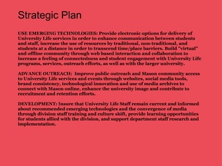 Strategic Plan USE EMERGING TECHNOLOGIES:   Provide electronic options for delivery of University Life services in order to enhance communication between students and staff, increase the use of resources by traditional, non-traditional, and students at a distance in order to transcend time/place barriers. Build "virtual" and offline community through web based interaction and collaboration to increase a feeling of connectedness and student engagement with University Life programs, services, outreach efforts, as well as with the larger university. ADVANCE OUTREACH:  Improve public outreach and Mason community access to University Life services and events through websites, social media tools, brand consistency, technological innovation and use of media archives to connect with Mason online, enhance the university image and contribute to recruitment and retention efforts. DEVELOPMENT: Insure that University Life Staff remain current and informed about recommended emerging technologies and the convergence of media through division staff training and culture shift, provide learning opportunities for students allied with the division, and support department staff research and implementation.  