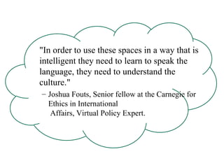 "In order to use these spaces in a way that is intelligent they need to learn to speak the language, they need to understand the culture."  Joshua Fouts, Senior fellow at the Carnegie for Ethics in International  Affairs, Virtual Policy Expert. 