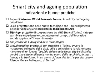 Smart city and ageing population
Indicazioni e buone pratiche
 Paper di Wireless World Research Forum: Smart city and ageing
population
 La co-progettazione delle nuove tecnologie con il coinvolgimento
delle persone anziane proposto da Indipendent Age
 SIforAge, progetto di cooperazione tra città (tra cui Torino) nato per
scambiare esperienze e competenze nel campo dell’inovazioe
sociale applicaoall’invecchiamento
 Conference on Elderly and new Technologies
 Crowdmapping, promossa con successo a Torino, ovvero la
mappatura collettiva della città, utile a coinvolgere l’anziano come
narratore di un luogo: “La sfida chiave delle smart city è culturale;
perché una città intelligente non ha paura della vecchiaia, la mostra
invece, e la trasforma in un punto di forza. Per tutti e per ciascuno –
Alfredo Mela – Politecnico di Torino”
Dino Bertocco - TIME TO NET 10
 