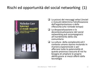Rischi ed opportunità del social networking (1)
 La psicosi dei messaggi veloci (inviati
e ricevuti) determina l’atrofizzazione
dell’argomentazione e della
riflessività (che richiede tempo)
 La despazializzazione e la
decontestualizzazione del social
networking può accompagnarsi
all’inaridimento della vita
comunitaria
 La cultura della complessità ed il
contesto umano stanno mutando in
maniera esponenziale e per
afferrare tutte le potenzialità di
questo processo ciascuno di noi ha
bisogno di ampliare le proprie
abilità grazie ai mezzi offerti dalla
tecnologia
Dino Bertocco - TIME TO NET 12
 