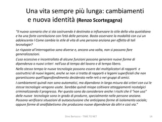 Una vita sempre più lunga: cambiamenti
e nuova identità (Renzo Scortegagna)
“Il nuovo scenario che si sta costruendo è destinato a influenzare lo stile della vita quotidiana
e ha una forte correlazione con l’età delle persone. Basta osservare la modalità con cui un
adolescente l Come cambia lo stile di vita di una persona anziana per effetto di tali
tecnologie?
Le risposte al’interrogativo sono diverse e, ancora una volta, non si possono fare
generalizzazioni.
L’uso eccessivo e incontrollato di alcune funzioni possono generare nuove forme di
dipendenza o nuovi criteri nell’uso di tempo del lavoro e di tempo libero.
Nello stesso tempo le nuove tecnologie possono essere dei moltiplicatori di rapporti e
costruttrici di nuovi legami, anche se non si tratta di rapporti e legami superficiali che non
garantiscono quell’approfondimento desiderato nelle reti o nei gruppi di amici.
I cambiamenti quindi non sono automatici, ma dipendono in larga misura dai criteri con cui le
stesse tecnologie vengono usate. Sarebbe quindi miope coltivare atteggiamenti nostalgici
criminalizzando il progresso. Per questo sono da considerare anche i rischi che il “non uso”
delle nuove tecnologie sono in grado di produrre, specialmente nelle persone anziane.
Possono verificarsi situazioni di autoesclusione che anticipano forme di isolamento sociale;
oppure forme di analfabetismo che producono nuove dipendenze da altri e così via.”
Dino Bertocco - TIME TO NET 14
 